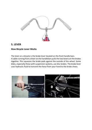 5. LEVER
How Bicycle Lever Works
The lever on a bicycle is the brake lever located on the front handle bars.
A cable running from a lever on the handlebars pulls the two levers on the brakes
together. This squeezes the brake pads against the outside of the wheel. Some
bikes, especially those with suspension systems, use disc brakes. The brake lever
uses hydraulic fluid to transmit the force from your hand to the brake shoes.
 