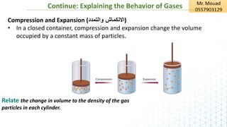 Continue: Explaining the Behavior of Gases
Compression and Expansion (‫والتمدد‬ ‫)االنكماش‬
• In a closed container, compression and expansion change the volume
occupied by a constant mass of particles.
Relate the change in volume to the density of the gas
particles in each cylinder.
 