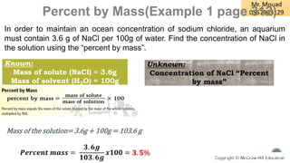 Percent by Mass(Example 1 page 312)
In order to maintain an ocean concentration of sodium chloride, an aquarium
must contain 3.6 g of NaCl per 100g of water. Find the concentration of NaCl in
the solution using the “percent by mass”.
Mass of the solution= 3.6g + 100g = 103.6 g
𝑷𝒆𝒓𝒄𝒆𝒏𝒕 𝒎𝒂𝒔𝒔 =
𝟑. 𝟔𝒈
𝟏𝟎𝟑. 𝟔𝒈
𝒙𝟏𝟎𝟎 = 𝟑. 𝟓%
Known:
Mass of solute (NaCl) = 3.6g
Mass of solvent (H2O) = 100g
Unknown:
Concentration of NaCl “Percent
by mass”
 