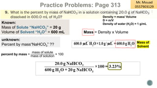 Practice Problems: Page 313
Density = mass/ Volume
D = m/V
Density of water (H2O) = 1 g/mL
Known:
Mass of Solute “NaHCO3” = 20 g
Volume of Solvent “H2O” = 600 mL
unknown:
Percent by mass“NaHCO3” ??
Mass = Density x Volume
percent by mass =
mass of solute
mass of solution
× 100
Mass of
Solvent
 