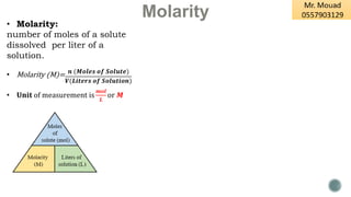 Molarity
• Molarity:
number of moles of a solute
dissolved per liter of a
solution.
• Molarity (M)=
• 𝐔𝐧𝐢𝐭 of measurement is
𝒎𝒐𝒍
𝑳
or 𝑴
𝒏 (𝑴𝒐𝒍𝒆𝒔 𝒐𝒇 𝑺𝒐𝒍𝒖𝒕𝒆)
𝑽(𝑳𝒊𝒕𝒆𝒓𝒔 𝒐𝒇 𝑺𝒐𝒍𝒖𝒕𝒊𝒐𝒏)
 