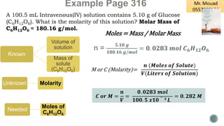 Example Page 316
A 100.5 mL Intravenous(IV) solution contains 5.10 g of Glucose
(C6H12O6). What is the molarity of this solution? Molar Mass of
C6H12O6 = 180.16 g/mol.
Unknown Molarity
Known
Volume of
solution
Mass of
solute
(C6H12O6) M or C (Molarity)=
𝒏 (𝑴𝒐𝒍𝒆𝒔 𝒐𝒇 𝑺𝒐𝒍𝒖𝒕𝒆)
𝑽(𝑳𝒊𝒕𝒆𝒓𝒔 𝒐𝒇 𝑺𝒐𝒍𝒖𝒕𝒊𝒐𝒏)
Moles = Mass / Molar Mass
Needed
Moles of
C6H12O6
n =
𝟓.𝟏𝟎 𝒈
𝟏𝟖𝟎.𝟏𝟔 𝒈/𝒎𝒐𝒍
= 𝟎. 𝟎𝟐𝟖𝟑 𝒎𝒐𝒍 𝑪𝟔𝑯𝟏𝟐𝑶𝟔
𝑪 𝒐𝒓 𝑴 =
𝒏
𝑽
=
𝟎. 𝟎𝟐𝟖𝟑 𝒎𝒐𝒍
𝟏𝟎𝟎. 𝟓 𝒙𝟏𝟎
− 𝟑 𝑳
= 𝟎. 𝟐𝟖𝟐 𝑴
 