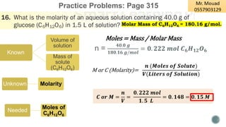 Practice Problems: Page 315
Unknown Molarity
Known
Volume of
solution
Mass of
solute
(C6H12O6) M or C (Molarity)=
𝒏 (𝑴𝒐𝒍𝒆𝒔 𝒐𝒇 𝑺𝒐𝒍𝒖𝒕𝒆)
𝑽(𝑳𝒊𝒕𝒆𝒓𝒔 𝒐𝒇 𝑺𝒐𝒍𝒖𝒕𝒊𝒐𝒏)
Moles = Mass / Molar Mass
Needed
Moles of
C6H12O6
𝑪 𝒐𝒓 𝑴 =
𝒏
𝑽
=
𝟎. 𝟐𝟐𝟐 𝒎𝒐𝒍
𝟏. 𝟓 𝑳
= 𝟎. 𝟏𝟒𝟖 = 𝟎. 𝟏𝟓 𝑴
n =
𝟒𝟎.𝟎 𝒈
𝟏𝟖𝟎.𝟏𝟔 𝒈/𝒎𝒐𝒍
= 𝟎. 𝟐𝟐𝟐 𝒎𝒐𝒍 𝑪𝟔𝑯𝟏𝟐𝑶𝟔
Molar Mass of C6H12O6 = 180.16 g/mol.
 