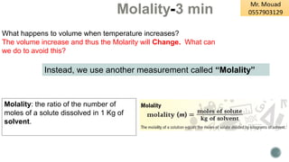Molality-3 min
Molality: the ratio of the number of
moles of a solute dissolved in 1 Kg of
solvent.
What happens to volume when temperature increases?
The volume increase and thus the Molarity will Change. What can
we do to avoid this?
Instead, we use another measurement called “Molality”
 