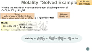 Molality “Solved Example”
What is the molality of a solution made from dissolving 0.5 mol of
CaCl2 in 500 g of H2O?
Known:
Moles of solute of (CaCl2) = 0.5 mol
Mass of solvent (water)= 500 g = 0.5 Kg
Unknown
Molality (m)
𝑚𝑜𝑙𝑎𝑙𝑖𝑡𝑦 =
𝑛 (𝑚𝑜𝑙)
𝑚𝑎𝑠𝑠 (𝐾𝑔)
=
0.5 𝑚𝑜𝑙
500𝑔
=
0.5 𝑚𝑜𝑙
0.5 𝐾𝑔
= 1
𝑚𝑜𝑙
𝐾𝑔
𝑜𝑟 1 𝑚
g → kg (divide by 1000)
 