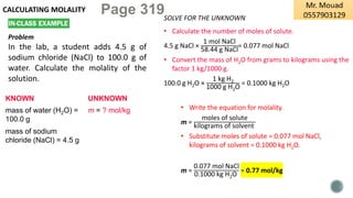 CALCULATING MOLALITY
Problem
In the lab, a student adds 4.5 g of
sodium chloride (NaCl) to 100.0 g of
water. Calculate the molality of the
solution.
KNOWN UNKNOWN
mass of water (H2O) =
100.0 g
m = ? mol/kg
mass of sodium
chloride (NaCl) = 4.5 g
SOLVE FOR THE UNKNOWN
• Calculate the number of moles of solute.
4.5 g NaCl ×
1 mol NaCl
58.44 g NaCl
= 0.077 mol NaCl
• Convert the mass of H2O from grams to kilograms using the
factor 1 kg/1000 g.
100.0 g H2O ×
1 kg H2
1000 g H2O
= 0.1000 kg H2O
• Write the equation for molality.
m =
moles of solute
kilograms of solvent
• Substitute moles of solute = 0.077 mol NaCl,
kilograms of solvent = 0.1000 kg H2O.
m =
0.077 mol NaCl
0.1000 kg H2O
= 0.77 mol/kg
Page 319
 