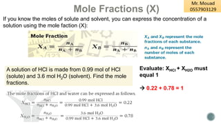 Mole Fractions (X)
If you know the moles of solute and solvent, you can express the concentration of a
solution using the mole faction (X):
A solution of HCl is made from 0.99 mol of HCl
(solute) and 3.6 mol H2O (solvent). Find the mole
fractions.
Evaluate: XHCl + XH2O must
equal 1
→ 0.22 + 0.78 = 1
 