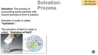 Solvation:
Process
Solvation: The process of
surrounding solute particles with
solvent particles to form a solution.
Solvation in water is called
“hydration”.
The solvation of NaCl in water is
called: “Hydration of NaCl”
 