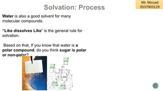Solvation: Process
Water is also a good solvent for many
molecular compounds.
“Like dissolves Like” is the general rule for
solvation.
Based on that, If you know that water is a
polar compound, do you think sugar is polar
or non-polar?
 