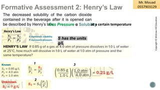 Formative Assessment 2: Henry’s Law
The decreased solubility of the carbon dioxide
contained in the beverage after it is opened can
be described by Henry’s law:
Gas Pressure α Solubility
at a certain temperature
S has the units
g/L
1
2
3
Copyright
©
McGraw-Hill
Education
 
