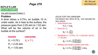 BOYLE’S LAW
Use with Example Problem 1.
Problem
A diver blows a 0.75-L air bubble 10 m
under water. As it rises to the surface, the
pressure goes from 2.25 atm to 1.03 atm.
What will be the volume of air in the
bubble at the surface?
KNOWN UNKNOWN
V1 = 0.75 L V2 = ? L
P1 = 2.25 atm
P2 = 1.03 atm
SOLVE FOR THE UNKNOWN
Use Boyle’s law. Solve for V2 , and calculate the
new volume.
• State Boyle’s law.
P1V1 = P2V2
• Solve for V2.
V2 = V1
P1
P2
• Substitute V1 = 0.75 L, P1 = 2.25 atm, and P2
= 1.03 atm.
V2 = 0.75 L
2.25 atm
1.03 atm
• Multiply and divide numbers and units.
V2 = 0.75 L
2.25 atm
1.03 atm
=1.6 L
Page 279
 