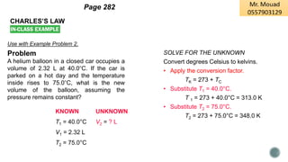 CHARLES’S LAW
Use with Example Problem 2.
Problem
A helium balloon in a closed car occupies a
volume of 2.32 L at 40.0°C. If the car is
parked on a hot day and the temperature
inside rises to 75.0°C, what is the new
volume of the balloon, assuming the
pressure remains constant?
KNOWN UNKNOWN
T1 = 40.0°C V2 = ? L
V1 = 2.32 L
T2 = 75.0°C
SOLVE FOR THE UNKNOWN
Convert degrees Celsius to kelvins.
• Apply the conversion factor.
TK = 273 + TC
• Substitute T1 = 40.0°C.
T 1 = 273 + 40.0°C = 313.0 K
• Substitute T2 = 75.0°C.
T2 = 273 + 75.0°C = 348.0 K
Page 282
 