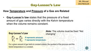 Gay-Lussac’s Law
How Temperature and Pressure of a Gas are Related
• Gay-Lussac’s law states that the pressure of a fixed
amount of gas varies directly with the Kelvin temperature
when the volume remains constant.
Note: The volume must be fixed “Not
changing”
 