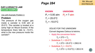 GAY-LUSSAC’S LAW
Use with Example Problem 3.
Problem
The pressure of the oxygen gas
inside a canister is 5.00 atm at
25.0°C. The canister is located at a
camp high on Mount Everest. If the
temperature there falls to -10.0°C,
what is the new pressure inside the
canister?
KNOWN UNKNOWN
P1 = 5.00 atm P2 = ? atm
T1 = 25.0°C
T2 = -10.0°C
SOLVE FOR THE UNKNOWN
Convert degrees Celsius to kelvins.
• Apply the conversion factor.
TK = 273 + TC
• Substitute T1 = 25.0°C.
T1 = 273 + 25.0°C = 298.0 K
• Substitute T2 = -10.0°C.
T2 = 273 + (-10.0°C) = 263.0 K
Page 284
 
