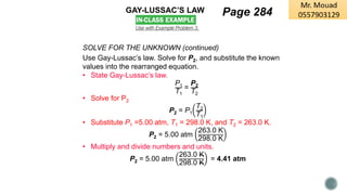 GAY-LUSSAC’S LAW
Use with Example Problem 3.
SOLVE FOR THE UNKNOWN (continued)
Use Gay-Lussac’s law. Solve for P2, and substitute the known
values into the rearranged equation.
• State Gay-Lussac’s law.
P1
T1
=
P2
T2
• Solve for P2
P2 = P1
T2
T1
• Substitute P1 =5.00 atm, T1 = 298.0 K, and T2 = 263.0 K.
P2 = 5.00 atm
263.0 K
298.0 K
• Multiply and divide numbers and units.
P2 = 5.00 atm
263.0 K
298.0 K
= 4.41 atm
Page 284
 