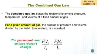 The Combined Gas Law
• The combined gas law states the relationship among pressure,
temperature, and volume of a fixed amount of gas.
• For a given amount of gas, the product of pressure and volume,
divided by the Kelvin temperature, is a constant.
The gas amount must
be fixed (doesn’t
change)
 
