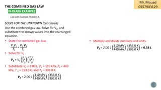 THE COMBINED GAS LAW
Use with Example Problem 4.
SOLVE FOR THE UNKNOWN (continued)
Use the combined gas law. Solve for V2, and
substitute the known values into the rearranged
equation.
• State the combined gas law.
P1V1
T1
=
P2 V2
T2
• Solve for V2 .
V2 = V1
P1
P2
T2
T1
• Substitute V1 = 2.00 L, P1 = 110 kPa, P2 = 440
kPa, T 2 = 353.0 K, and T1 = 303.0 K.
V2 = 2.00 L
110 kPa
440 kPa
353.0 K
303.0 K
• Multiply and divide numbers and units.
V2 = 2.00 L
110 kPa
440 kPa
353.0 K
303.0 K
= 0.58 L
 