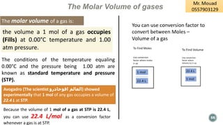 55
The Molar Volume of gases
The molar volume of a gas is:
The conditions of the temperature equaling
0.00°C and the pressure being 1.00 atm are
known as standard temperature and pressure
(STP).
Avogadro (The scientist ‫افوجادرو‬ ‫)العالم‬ showed
experimentally that 1 mol of any gas occupies a volume of
22.4 L at STP.
the volume a 1 mol of a gas occupies
(Fills) at 0.00°C temperature and 1.00
atm pressure.
Because the volume of 1 mol of a gas at STP is 22.4 L,
you can use 22.4 L/mol as a conversion factor
whenever a gas is at STP.
 