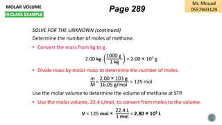 MOLAR VOLUME
SOLVE FOR THE UNKNOWN (continued)
Determine the number of moles of methane.
• Convert the mass from kg to g.
2.00 kg
1000 g
1 kg
= 2.00 × 103 g
• Divide mass by molar mass to determine the number of moles.
m
M
=
2.00 × 103 g
16.05 g/mol
= 125 mol
Use the molar volume to determine the volume of methane at STP.
• Use the molar volume, 22.4 L/mol, to convert from moles to the volume.
V = 125 mol ×
22.4 L
1 mol
= 2.80 × 103 L
Page 289
 