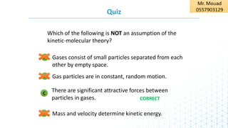 B
Quiz
Mass and velocity determine kinetic energy.
D
There are significant attractive forces between
particles in gases.
C
Gas particles are in constant, random motion.
Gases consist of small particles separated from each
other by empty space.
A
Which of the following is NOT an assumption of the
kinetic-molecular theory?
CORRECT
 
