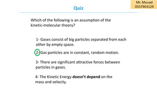 Quiz
Which of the following is an assumption of the
kinetic-molecular theory?
4- The Kinetic Energy doesn’t depend on the
mass and velocity.
3- There are significant attractive forces between
particles in gases.
2- Gas particles are in constant, random motion.
1- Gases consist of big particles separated from each
other by empty space.
 
