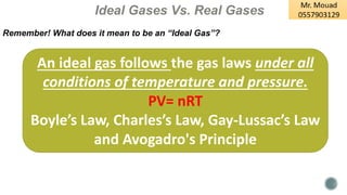 Ideal Gases Vs. Real Gases
Remember! What does it mean to be an “Ideal Gas”?
An ideal gas follows the gas laws under all
conditions of temperature and pressure.
PV= nRT
Boyle’s Law, Charles’s Law, Gay-Lussac’s Law
and Avogadro's Principle
 