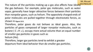 The nature of the particles making up a gas also affects how ideally
the gas behaves. For example, polar gas molecules, such as water
vapor, generally have larger attractive forces between their particles
than nonpolar gases, such as helium. The oppositely charged ends of
polar molecules are pulled together through electrostatic forces, as
shown in Figure 13.9.
Therefore, polar gases do not behave as ideal gases. Also, the
particles of gases composed of larger nonpolar molecules, such as
butane ( C 4 H 10 ), occupy more actual volume than an equal number
of smaller gas particles in gases such as
helium (He).
Therefore, larger gas particles tend to exhibit a greater
departure from ideal behavior than do smaller gas particles.
 