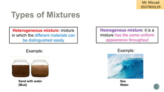 Types of Mixtures
Heterogeneous mixture: mixture
in which the different materials can
be distinguished easily
Example:
Homogenous mixture: it is a
mixture has the same uniform
appearance throughout
Example:
Sea
Water
Sand with water
(Mud)
 