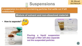 Suspensions
Pouring a liquid suspension
through a filter will also separate
out the suspended particles
• How to separate?
A suspension is a mixture containing particles that settle out if left
undisturbed.
Mixture of solvent and non-dissolved material.
 