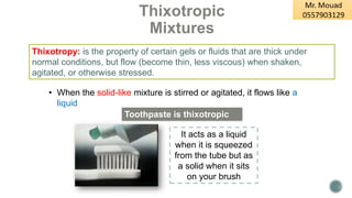 Thixotropic
Mixtures
• When the solid-like mixture is stirred or agitated, it flows like a
liquid
Thixotropy: is the property of certain gels or fluids that are thick under
normal conditions, but flow (become thin, less viscous) when shaken,
agitated, or otherwise stressed.
Toothpaste is thixotropic
It acts as a liquid
when it is squeezed
from the tube but as
a solid when it sits
on your brush
 