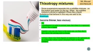 Thixotropy mixtures:
• Some suspensions separate into a solidlike mixtures on
the bottom and water on the top. When the solidlike
mixture is stirred or agitated it flows like a liquid.
Substance that behave in this way are said to be
thixotropic.
(become thinner, less viscous)
• Ex:
• 1-toothpaste it is solid in normal state ,but when it is squeezed
it flows like a liquid
•
2-paints :you can stir them in the paint can, yet they don’t
flow down the stirring stick or brush.
• 3-Clays: these clay form liquids in response to the agitation of
an earthquake which causes structures built on them to
collapse.
 