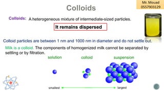 A heterogeneous mixture of intermediate-sized particles.
Colloids:
Colloid particles are between 1 nm and 1000 nm in diameter and do not settle out.
It remains dispersed
Colloids
Milk is a colloid. The components of homogenized milk cannot be separated by
settling or by filtration.
 