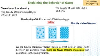 Explaining the Behavior of Gases
Gases have low density.
The density of Chlorine gas (Cl2) is
2.95 x10-3 g/ml
The density of solid gold (Au) is
19.3 g/ml
The density of Gold is around 6000 times bigger.
Why?
As the kinetic-molecular theory states, a great deal of space exists
between gas particles. Thus, there are fewer chlorine molecules than
gold atoms in the same volume.
Density = Mass/Volume
 