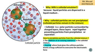 ▪ Why : colloidal particles are not precipitated
(colloidal particles remain in the mixture)
▪ Colloidal is a polar particles surrounded by
charged layers, these layers repel together
preventing particles from precipitation or
separation .
How to precipitate particles from the colloidal mixture ?
addition of an ionizing substance
1-The in the colloidal
mixture.
2-Heating: where heat gives the collision particles
kinetic energy sufficient to overcome the electrostatic
force
• Why: Milk is colloidal emulsion?:
because liquid particles are dispersed in a
liquid medium .
 