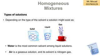 Homogeneous
Mixtures
Types of solutions
• Air is a gaseous solution, and its solvent is nitrogen gas.
• Water is the most common solvent among liquid solutions.
• Depending on the type of the solvent a solution might exist as:
 