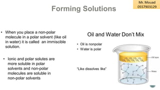 • When you place a non-polar
molecule in a polar solvent (like oil
in water) it is called an immiscible
solution.
• Ionic and polar solutes are
more soluble in polar
solvents and non-polar
molecules are soluble in
non-polar solvents
Forming Solutions
 