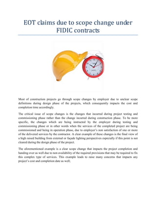 EOT claims due to scope change under
FIDIC contracts
Most of construction projects go through scope changes by employer due to unclear scope
definitions during design phase of the projects, which consequently impacts the cost and
completion time accordingly.
The critical issue of scope changes is the changes that incurred during project testing and
commissioning phase rather than the change incurred during construction phase. To be more
specific, the changes which are being instructed by the employer during testing and
commissioning phase or in other words when the services of the completed project are being
commissioned and being in operation phase, due to employer’s non satisfaction of one or more
of the delivered services by the contractor. A clear example of these changes is the final view of
a high raised building from external or façade lighting perspectives especially if this point is not
cleared during the design phase of the project.
The aforementioned example is a clear scope change that impacts the project completion and
handing over as well due to non availability of the required provisions that may be required to fix
this complex type of services. This example leads to raise many concerns that impacts any
project’s cost and completion date as well;
 