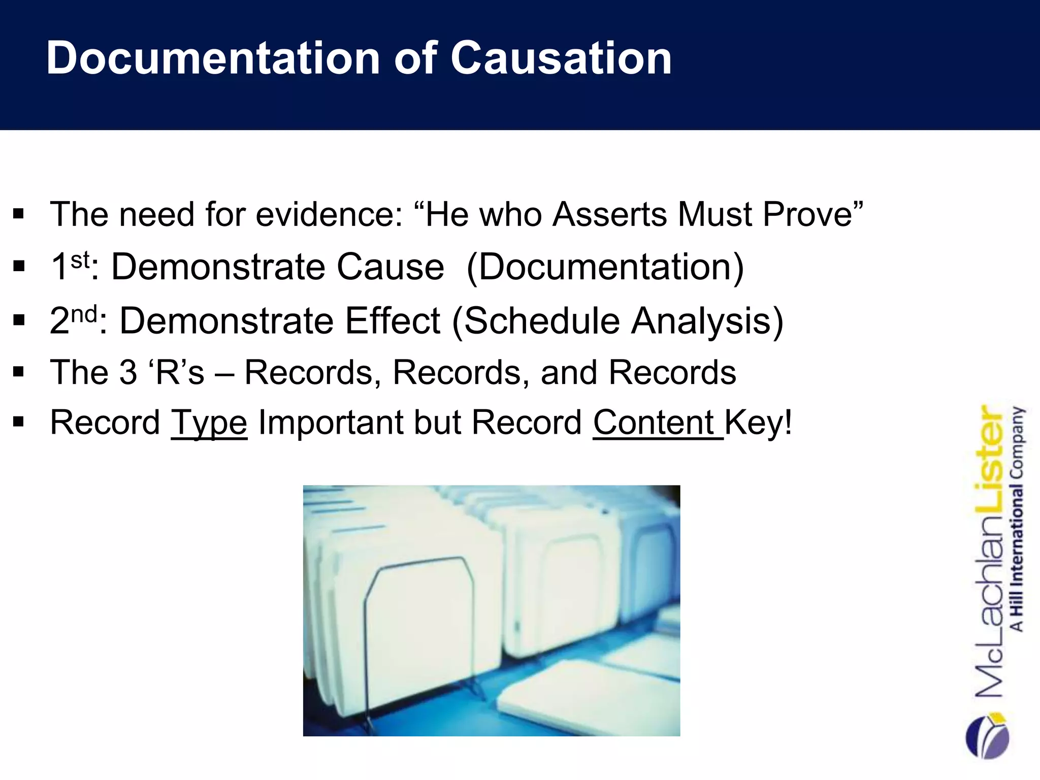 Documentation of Causation


 The need for evidence: “He who Asserts Must Prove”
 1st: Demonstrate Cause (Documentation)
 2nd: Demonstrate Effect (Schedule Analysis)
 The 3 „R‟s – Records, Records, and Records
 Record Type Important but Record Content Key!
 