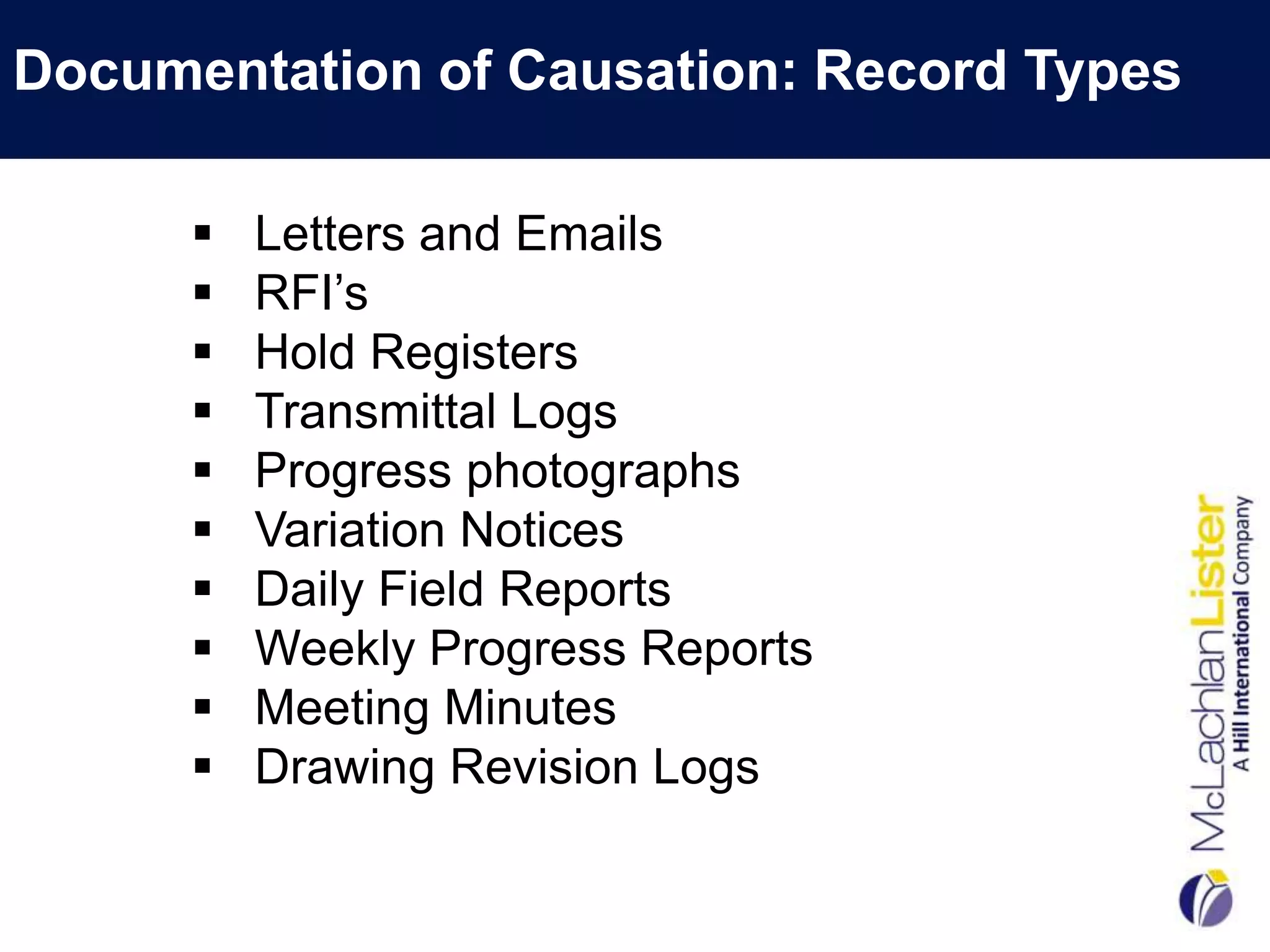 Documentation of Causation: Record Types

         Letters and Emails
         RFI‟s
         Hold Registers
         Transmittal Logs
         Progress photographs
         Variation Notices
         Daily Field Reports
         Weekly Progress Reports
         Meeting Minutes
         Drawing Revision Logs
 