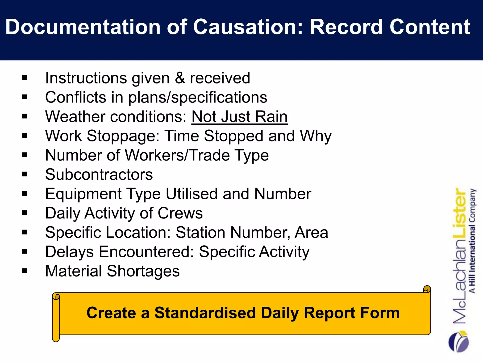 Documentation of Causation: Record Content

    Instructions given & received
    Conflicts in plans/specifications
    Weather conditions: Not Just Rain
    Work Stoppage: Time Stopped and Why
    Number of Workers/Trade Type
    Subcontractors
    Equipment Type Utilised and Number
    Daily Activity of Crews
    Specific Location: Station Number, Area
    Delays Encountered: Specific Activity
    Material Shortages

          Create a Standardised Daily Report Form
 
