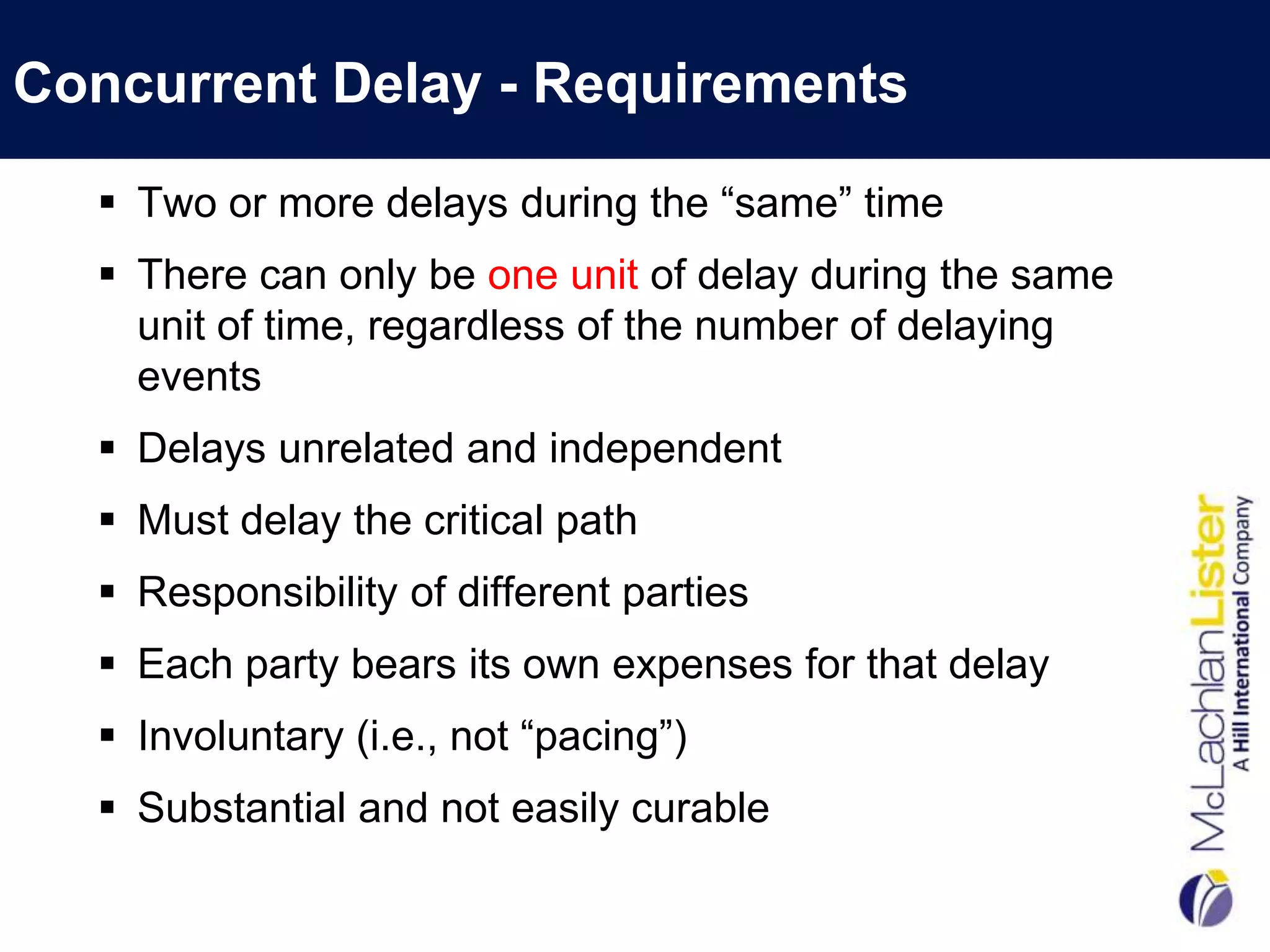 Concurrent Delay - Requirements

   Two or more delays during the “same” time
   There can only be one unit of delay during the same
    unit of time, regardless of the number of delaying
    events
   Delays unrelated and independent
   Must delay the critical path
   Responsibility of different parties
   Each party bears its own expenses for that delay
   Involuntary (i.e., not “pacing”)
   Substantial and not easily curable
 