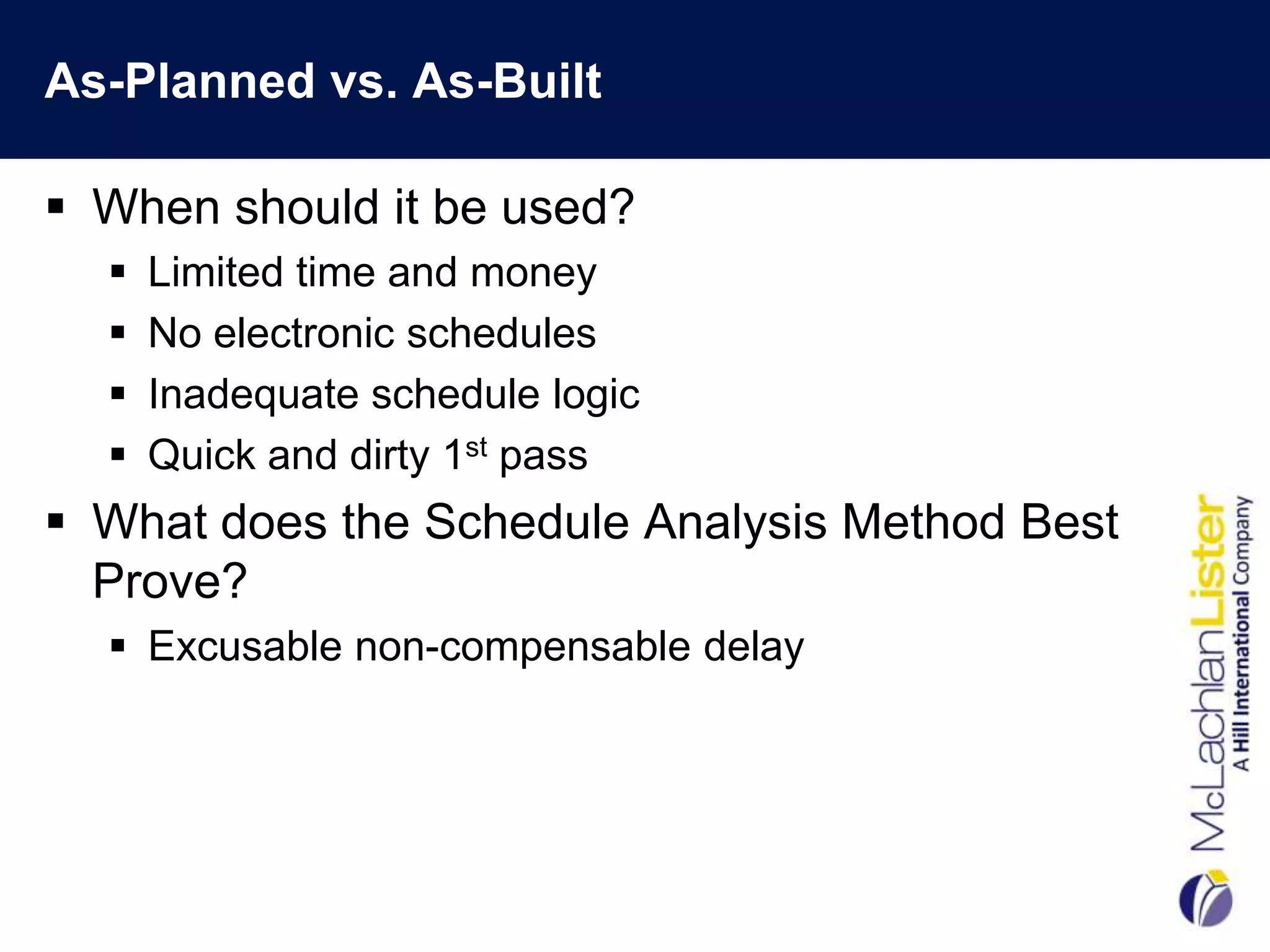 As-Planned vs. As-Built

 When should it be used?
     Limited time and money
     No electronic schedules
     Inadequate schedule logic
     Quick and dirty 1st pass
 What does the Schedule Analysis Method Best
  Prove?
   Excusable non-compensable delay
 