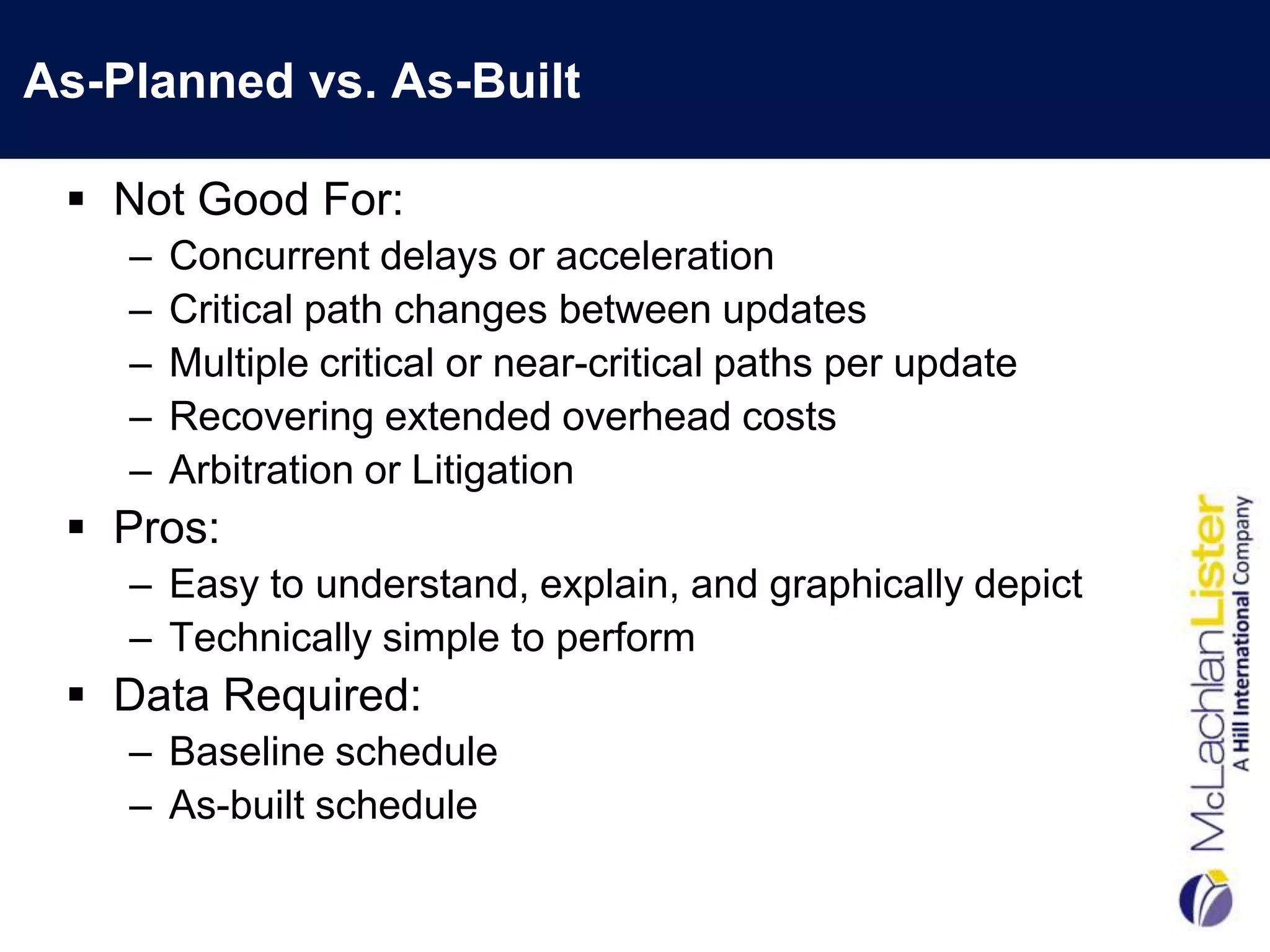 As-Planned vs. As-Built

  Not Good For:
    –   Concurrent delays or acceleration
    –   Critical path changes between updates
    –   Multiple critical or near-critical paths per update
    –   Recovering extended overhead costs
    –   Arbitration or Litigation
  Pros:
    – Easy to understand, explain, and graphically depict
    – Technically simple to perform
  Data Required:
    – Baseline schedule
    – As-built schedule
 