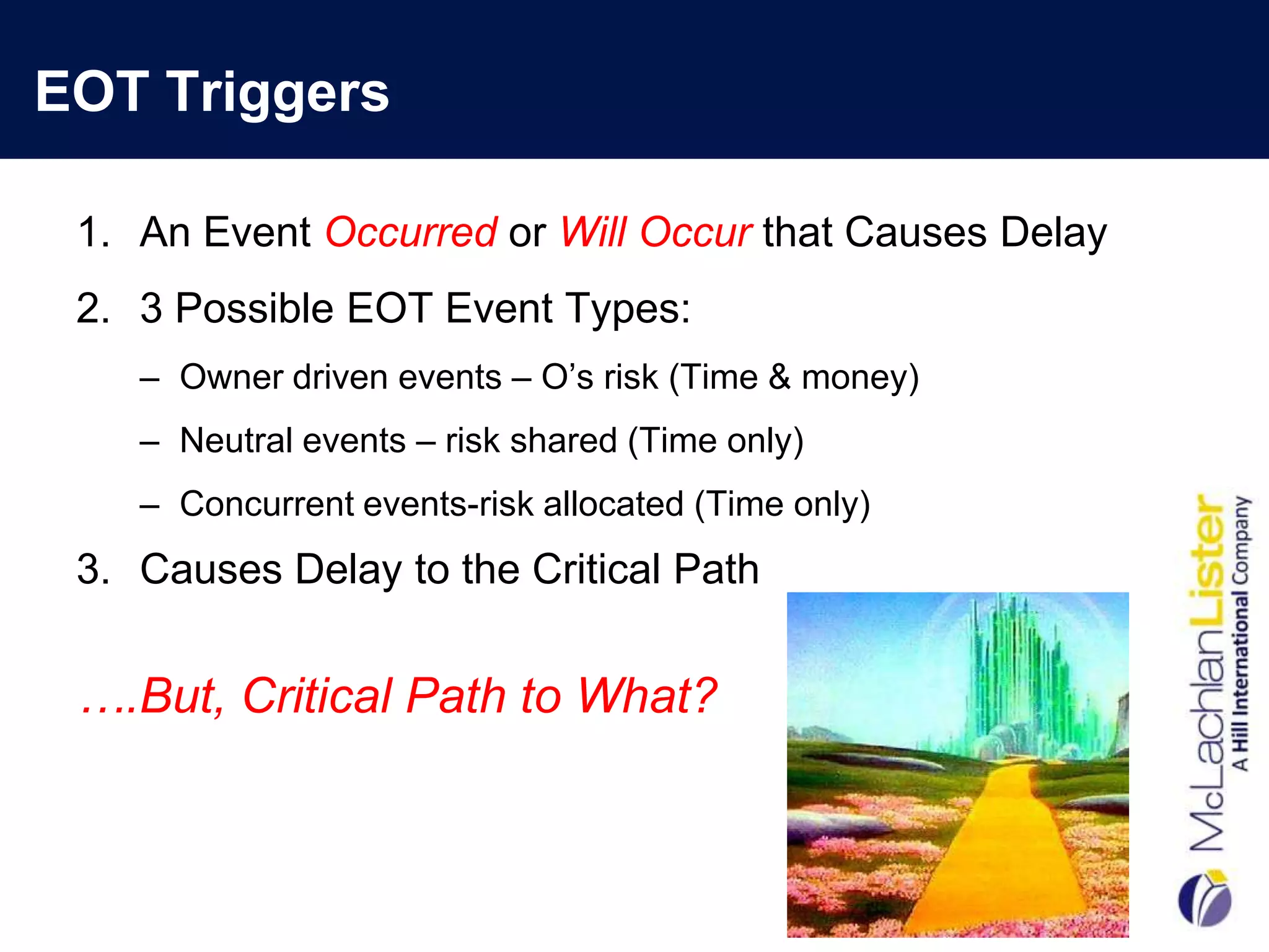 EOT Triggers

 1. An Event Occurred or Will Occur that Causes Delay
 2. 3 Possible EOT Event Types:
    – Owner driven events – O‟s risk (Time & money)
    – Neutral events – risk shared (Time only)
    – Concurrent events-risk allocated (Time only)
 3. Causes Delay to the Critical Path


 ….But, Critical Path to What?
 