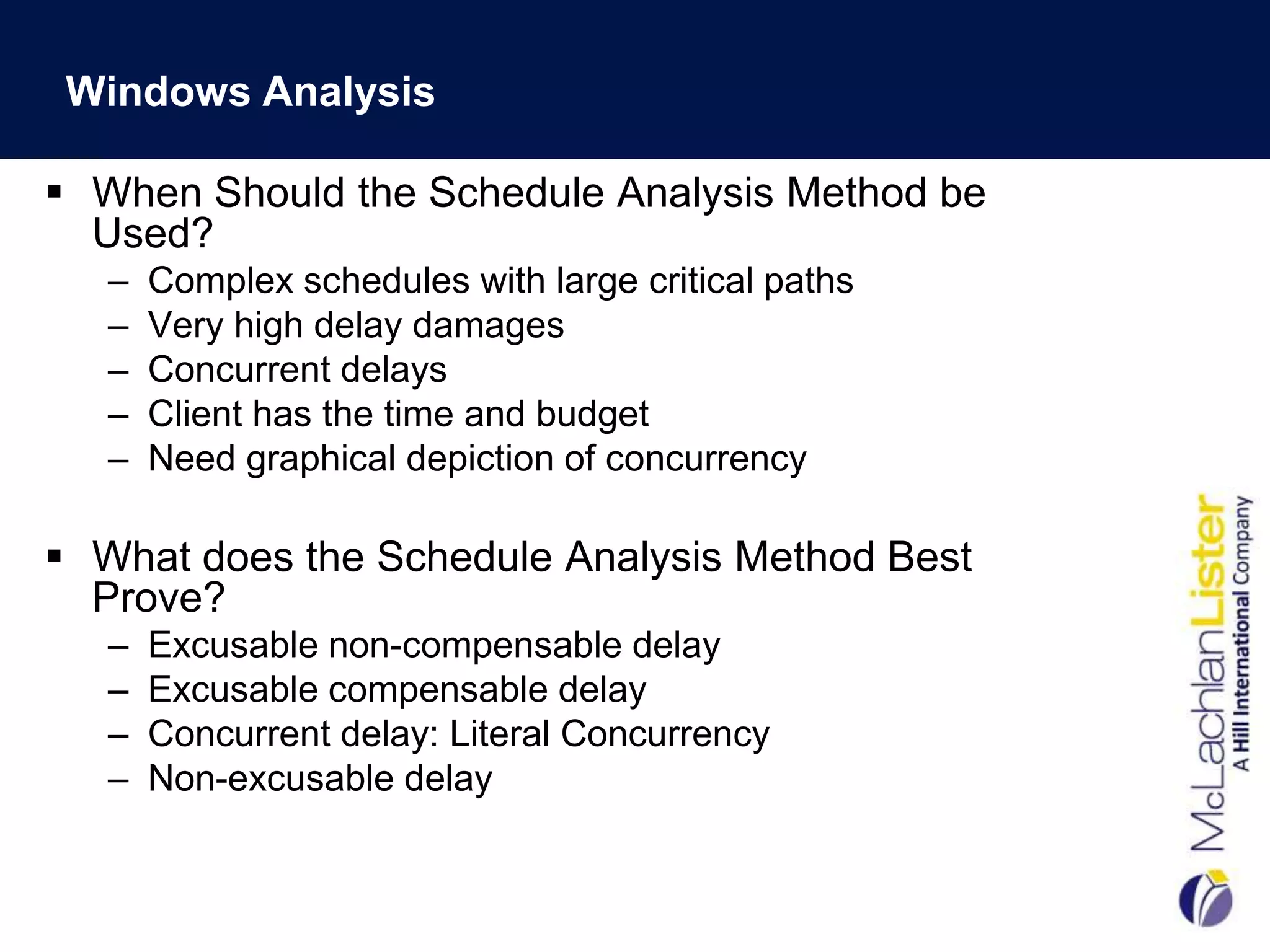Windows Analysis

 When Should the Schedule Analysis Method be
  Used?
   –   Complex schedules with large critical paths
   –   Very high delay damages
   –   Concurrent delays
   –   Client has the time and budget
   –   Need graphical depiction of concurrency

 What does the Schedule Analysis Method Best
  Prove?
   –   Excusable non-compensable delay
   –   Excusable compensable delay
   –   Concurrent delay: Literal Concurrency
   –   Non-excusable delay
 