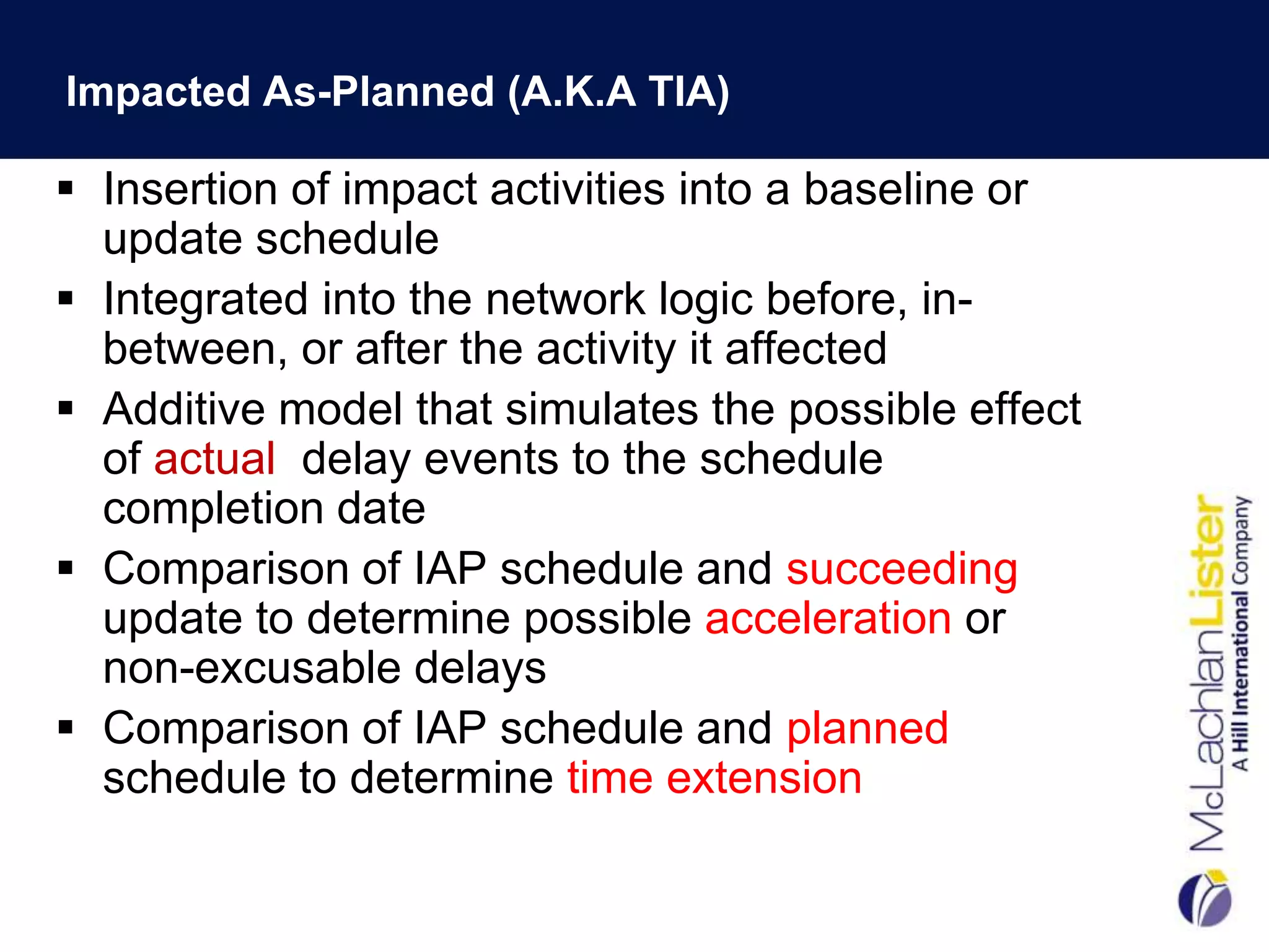 Impacted As-Planned (A.K.A TIA)

 Insertion of impact activities into a baseline or
  update schedule
 Integrated into the network logic before, in-
  between, or after the activity it affected
 Additive model that simulates the possible effect
  of actual delay events to the schedule
  completion date
 Comparison of IAP schedule and succeeding
  update to determine possible acceleration or
  non-excusable delays
 Comparison of IAP schedule and planned
  schedule to determine time extension
 