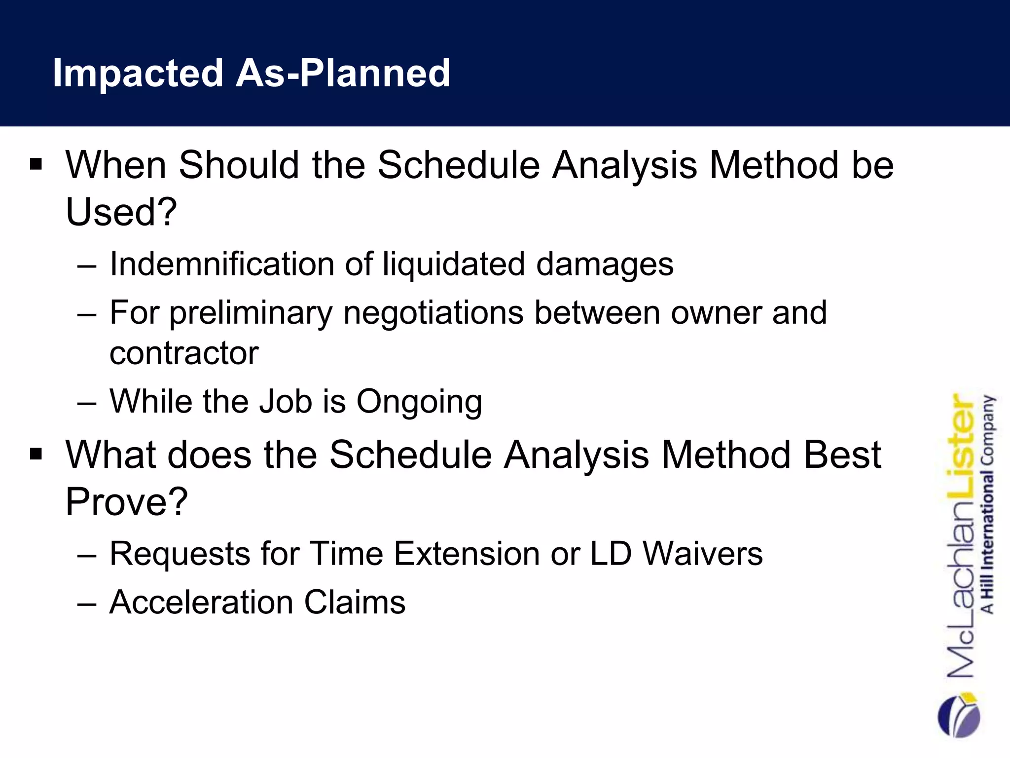 Impacted As-Planned

 When Should the Schedule Analysis Method be
  Used?
  – Indemnification of liquidated damages
  – For preliminary negotiations between owner and
    contractor
  – While the Job is Ongoing
 What does the Schedule Analysis Method Best
  Prove?
  – Requests for Time Extension or LD Waivers
  – Acceleration Claims
 