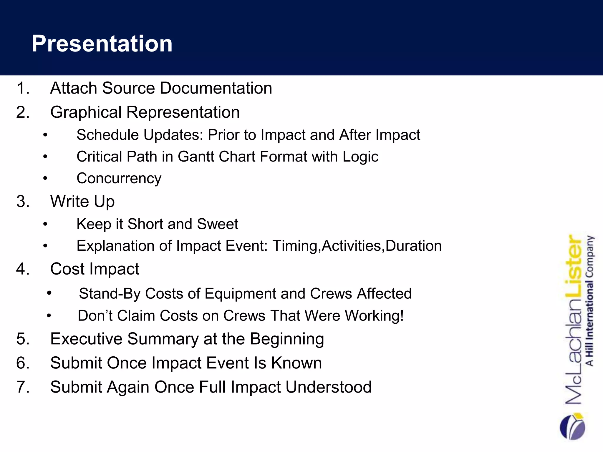 Presentation
1.       Attach Source Documentation
2.       Graphical Representation
     •      Schedule Updates: Prior to Impact and After Impact
     •      Critical Path in Gantt Chart Format with Logic
     •      Concurrency
3.       Write Up
     •      Keep it Short and Sweet
     •      Explanation of Impact Event: Timing,Activities,Duration
4.     Cost Impact
      •   Stand-By Costs of Equipment and Crews Affected
      •     Don‟t Claim Costs on Crews That Were Working!
5.       Executive Summary at the Beginning
6.       Submit Once Impact Event Is Known
7.       Submit Again Once Full Impact Understood
 