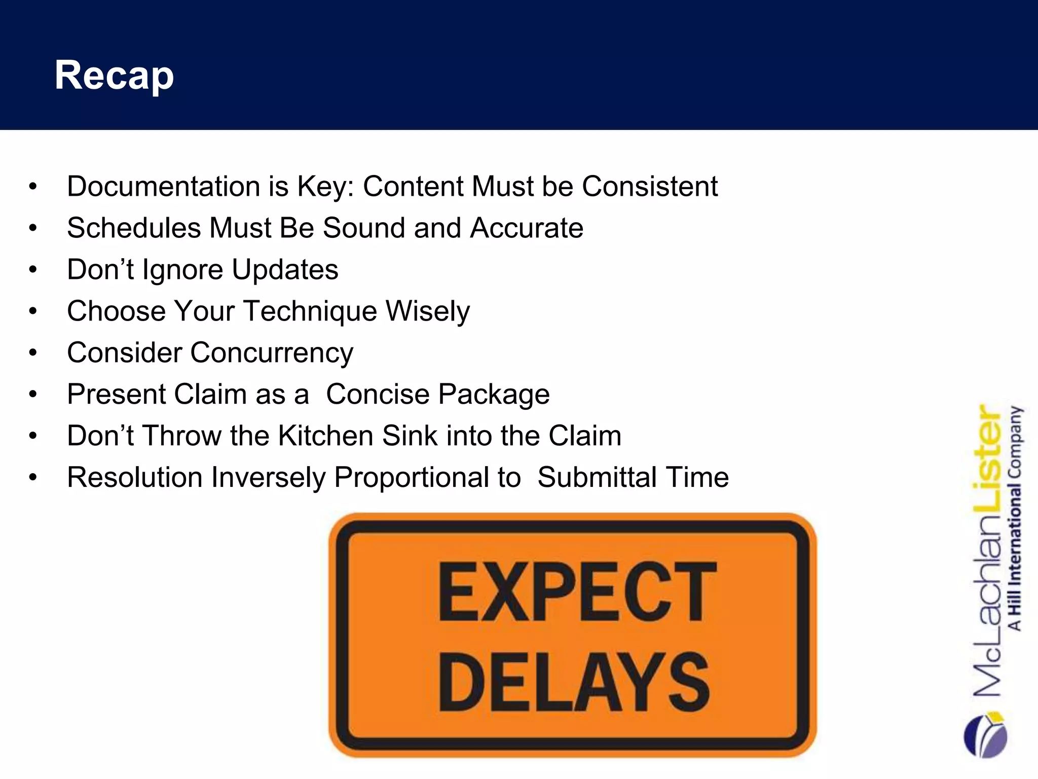 Recap

•   Documentation is Key: Content Must be Consistent
•   Schedules Must Be Sound and Accurate
•   Don‟t Ignore Updates
•   Choose Your Technique Wisely
•   Consider Concurrency
•   Present Claim as a Concise Package
•   Don‟t Throw the Kitchen Sink into the Claim
•   Resolution Inversely Proportional to Submittal Time
 