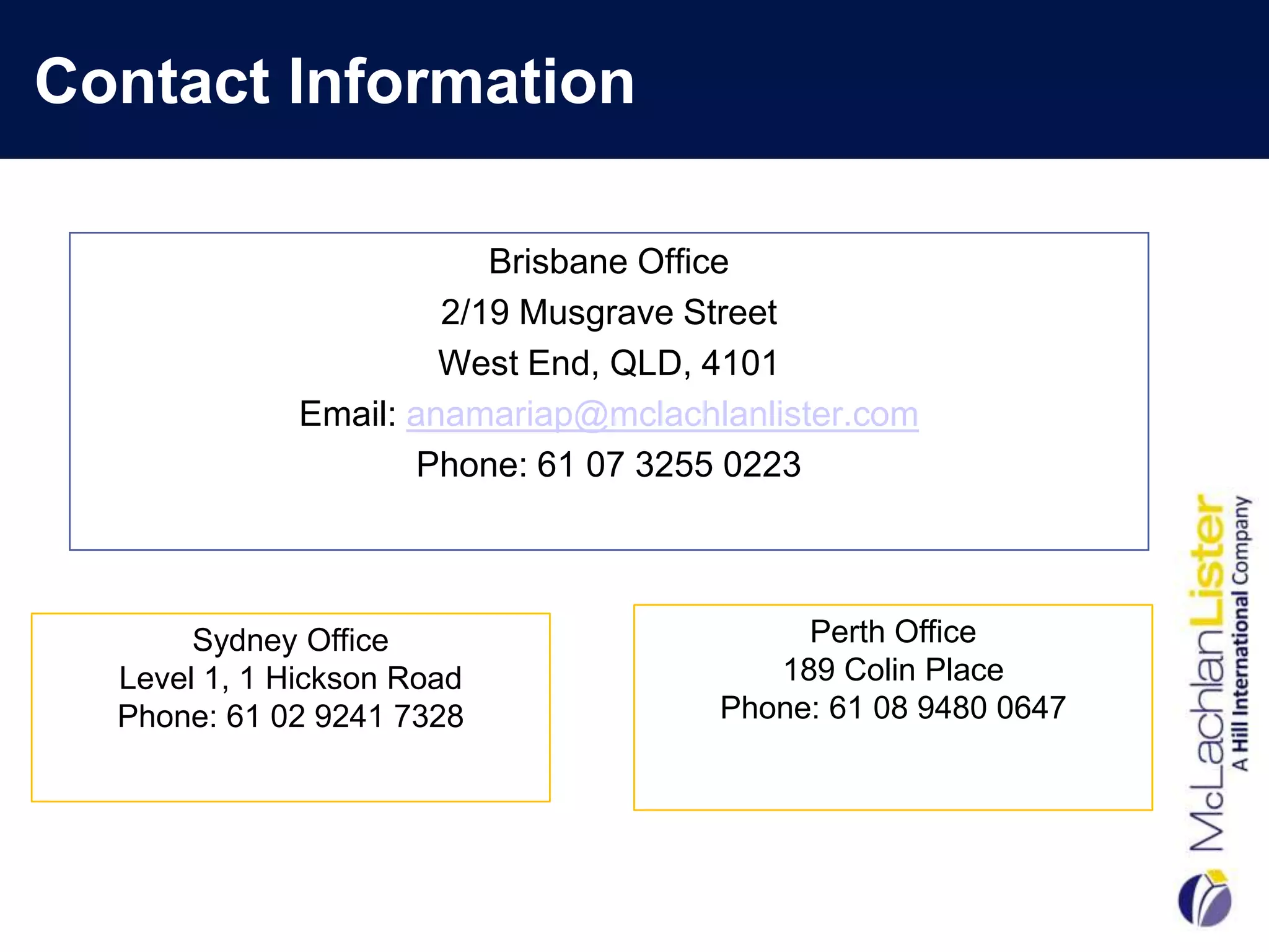 Contact Information

                          Brisbane Office
                       2/19 Musgrave Street
                       West End, QLD, 4101
              Email: anamariap@mclachlanlister.com
                     Phone: 61 07 3255 0223



       Sydney Office                       Perth Office
  Level 1, 1 Hickson Road                189 Colin Place
  Phone: 61 02 9241 7328              Phone: 61 08 9480 0647
 